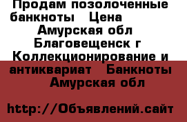 Продам позолоченные банкноты › Цена ­ 1 200 - Амурская обл., Благовещенск г. Коллекционирование и антиквариат » Банкноты   . Амурская обл.